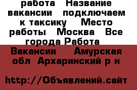 работа › Название вакансии ­ подключаем к таксику  › Место работы ­ Москва - Все города Работа » Вакансии   . Амурская обл.,Архаринский р-н